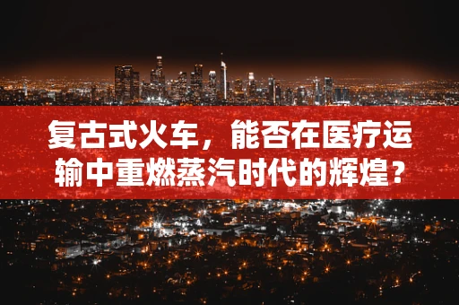 复古式火车，能否在医疗运输中重燃蒸汽时代的辉煌？