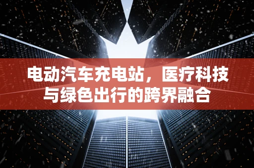 电动汽车充电站，医疗科技与绿色出行的跨界融合