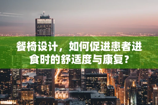 餐椅设计，如何促进患者进食时的舒适度与康复？
