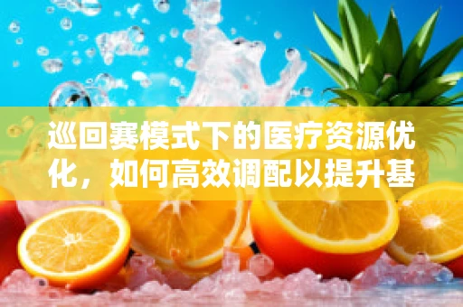 巡回赛模式下的医疗资源优化，如何高效调配以提升基层医疗服务？