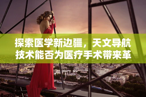 探索医学新边疆，天文导航技术能否为医疗手术带来革命性突破？