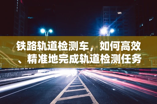 铁路轨道检测车，如何高效、精准地完成轨道检测任务？