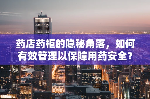 药店药柜的隐秘角落，如何有效管理以保障用药安全？
