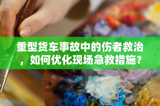 重型货车事故中的伤者救治，如何优化现场急救措施？