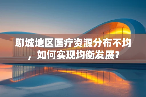 聊城地区医疗资源分布不均，如何实现均衡发展？