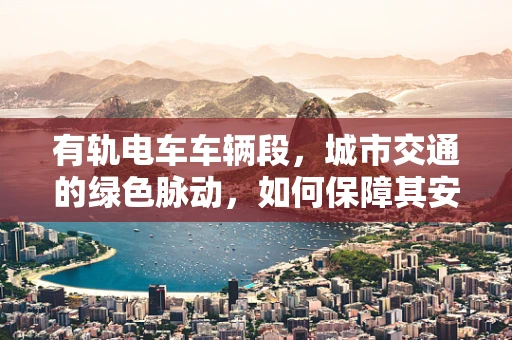 有轨电车车辆段，城市交通的绿色脉动，如何保障其安全与效率？