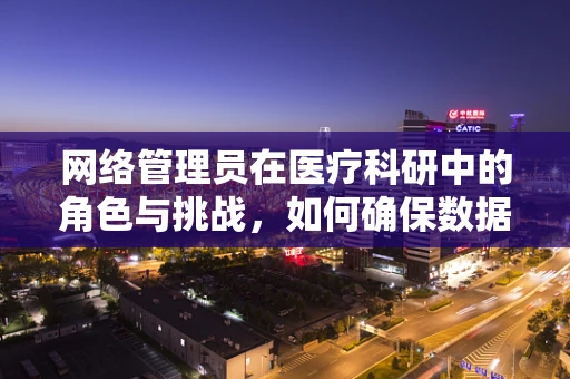 网络管理员在医疗科研中的角色与挑战，如何确保数据安全与高效运行？