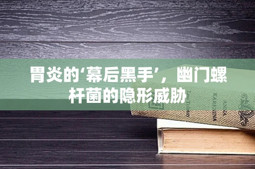 胃炎的‘幕后黑手’，幽门螺杆菌的隐形威胁