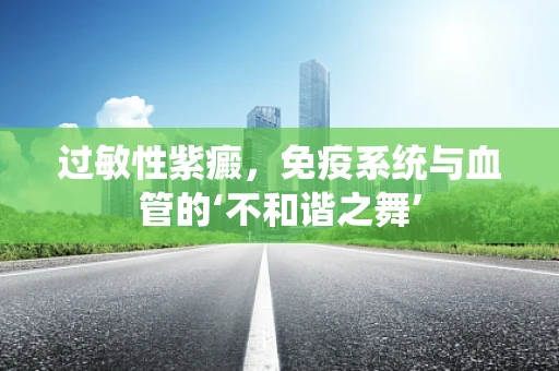 过敏性紫癜，免疫系统与血管的‘不和谐之舞’