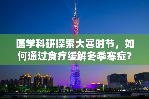 医学科研探索大寒时节，如何通过食疗缓解冬季寒症？